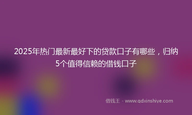2025年热门最新最好下的贷款口子有哪些，归纳5个值得信赖的借钱口子