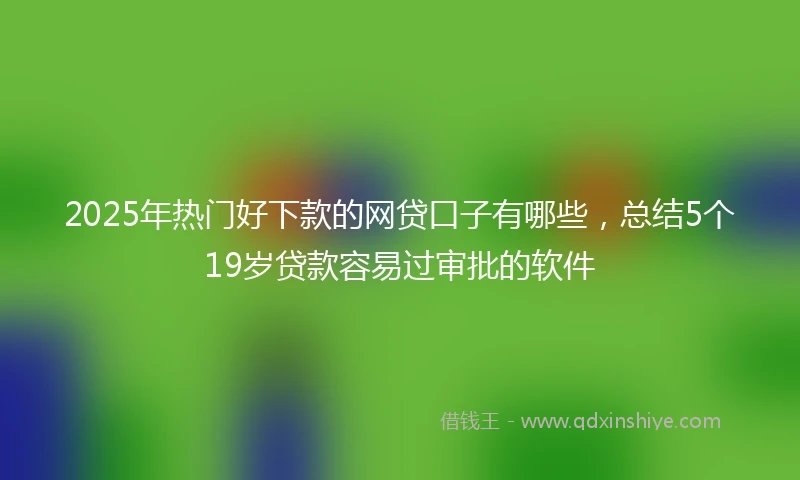 2025年热门好下款的网贷口子有哪些，总结5个19岁贷款容易过审批的软件