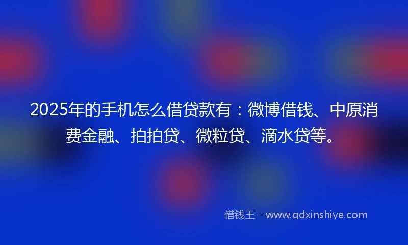 2025年的手机怎么借贷款有：微博借钱、中原消费金融、拍拍贷、微粒贷、滴水贷等。