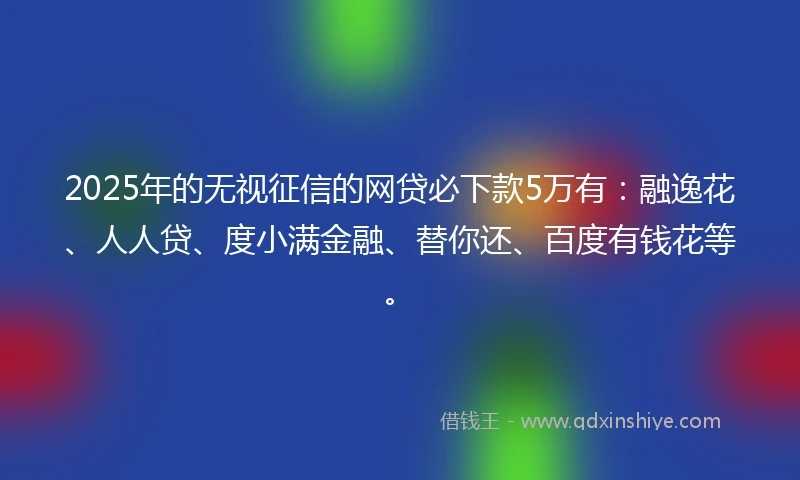 2025年的无视征信的网贷必下款5万有：融逸花、人人贷、度小满金融、替你还、百度有钱花等。