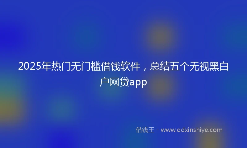 2025年热门无门槛借钱软件，总结五个无视黑白户网贷app