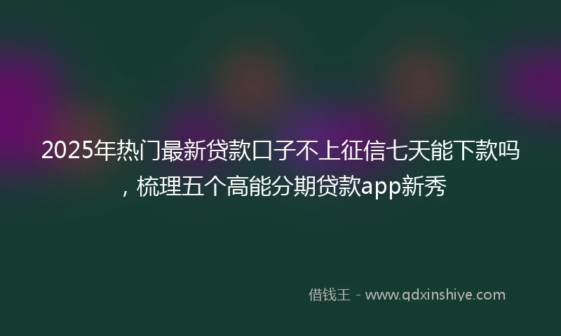 2025年热门最新贷款口子不上征信七天能下款吗，梳理五个高能分期贷款app新秀