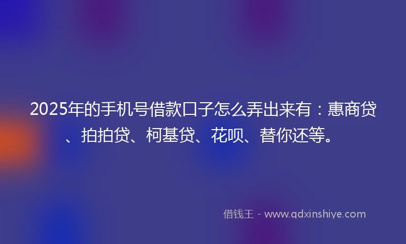 2025年的手机号借款口子怎么弄出来有：惠商贷、拍拍贷、柯基贷、花呗、替你还等。