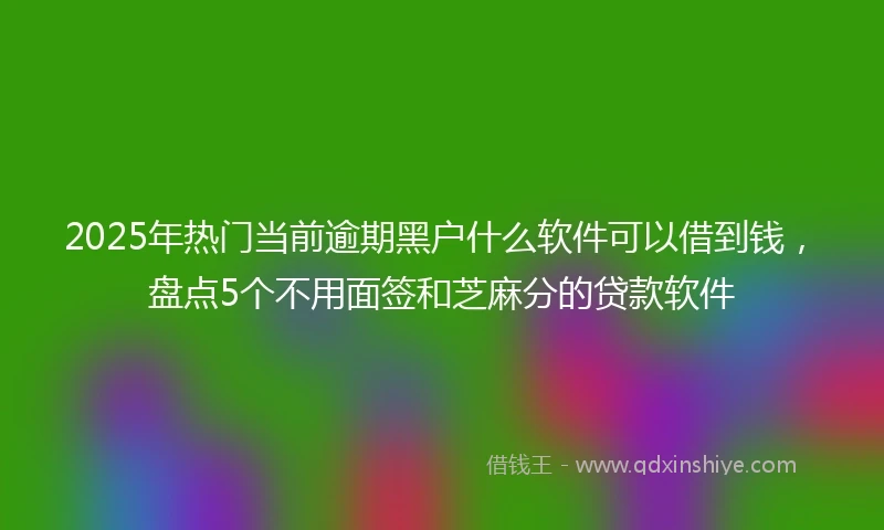 2025年热门当前逾期黑户什么软件可以借到钱，盘点5个不用面签和芝麻分的贷款软件