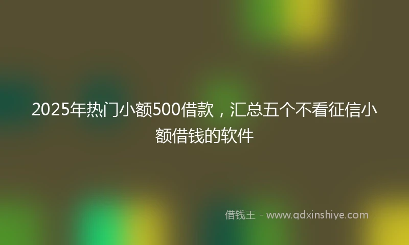 2025年热门小额500借款，汇总五个不看征信小额借钱的软件