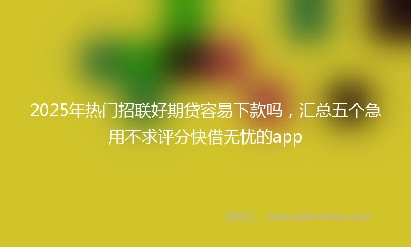 2025年热门招联好期贷容易下款吗，汇总五个急用不求评分快借无忧的app