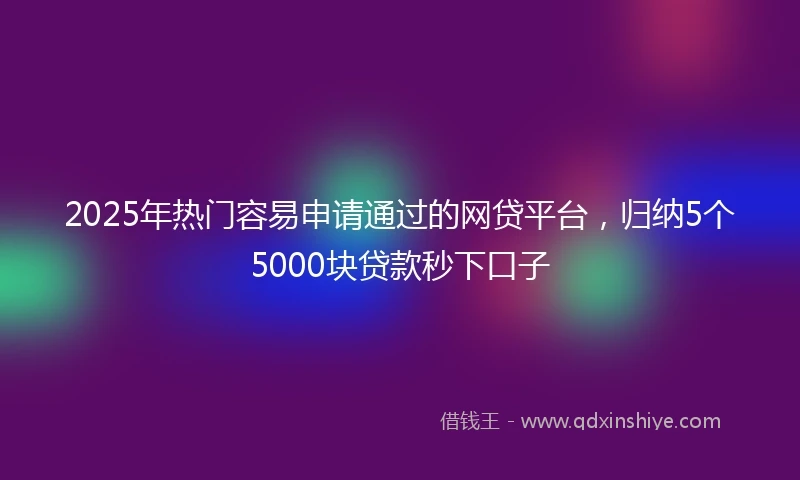 2025年热门容易申请通过的网贷平台，归纳5个5000块贷款秒下口子