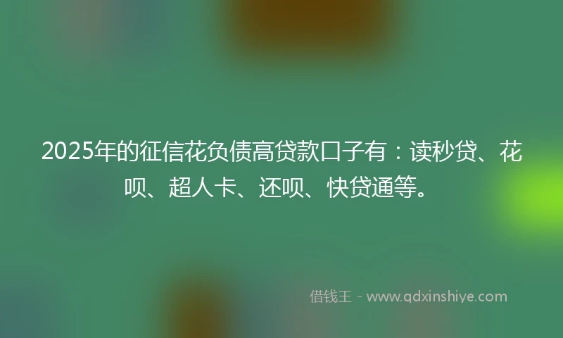 2025年的征信花负债高贷款口子有：读秒贷、花呗、超人卡、还呗、快贷通等。