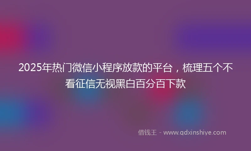 2025年热门微信小程序放款的平台，梳理五个不看征信无视黑白百分百下款
