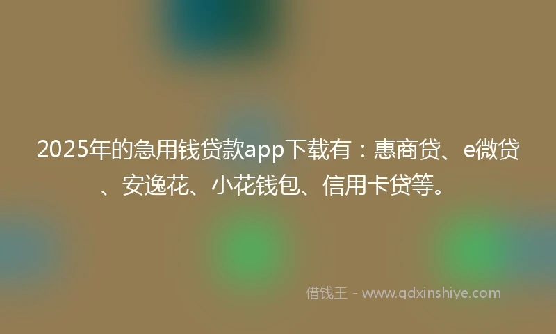 2025年的急用钱贷款app下载有：惠商贷、e微贷、安逸花、小花钱包、信用卡贷等。