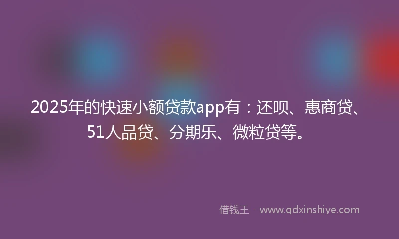 2025年的快速小额贷款app有：还呗、惠商贷、51人品贷、分期乐、微粒贷等。