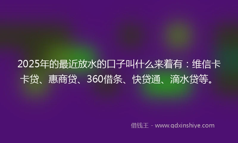2025年的最近放水的口子叫什么来着有：维信卡卡贷、惠商贷、360借条、快贷通、滴水贷等。