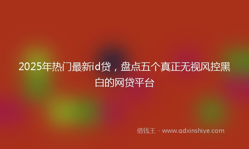 2025年热门最新id贷，盘点五个真正无视风控黑白的网贷平台