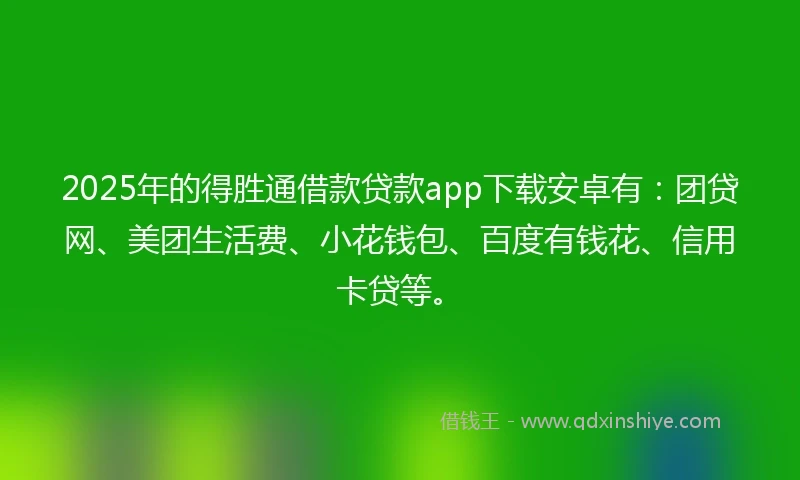 2025年的得胜通借款贷款app下载安卓有：团贷网、美团生活费、小花钱包、百度有钱花、信用卡贷等。