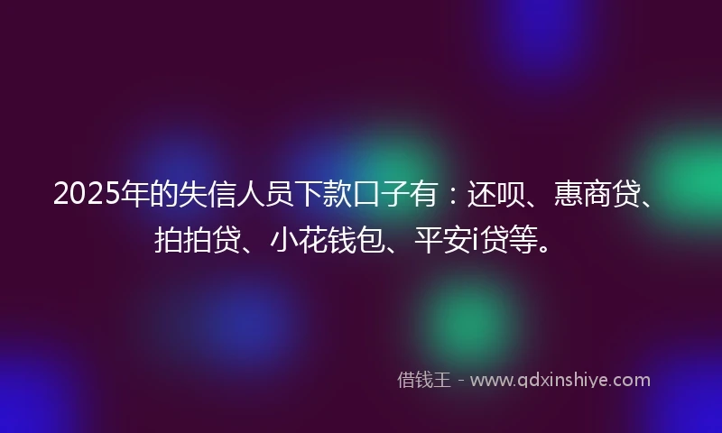 2025年的失信人员下款口子有：还呗、惠商贷、拍拍贷、小花钱包、平安i贷等。
