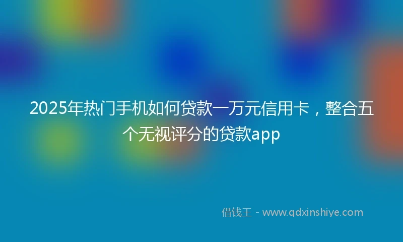 2025年热门手机如何贷款一万元信用卡，整合五个无视评分的贷款app