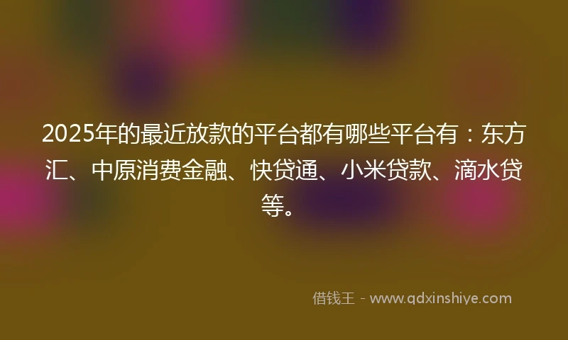 2025年的最近放款的平台都有哪些平台有：东方汇、中原消费金融、快贷通、小米贷款、滴水贷等。