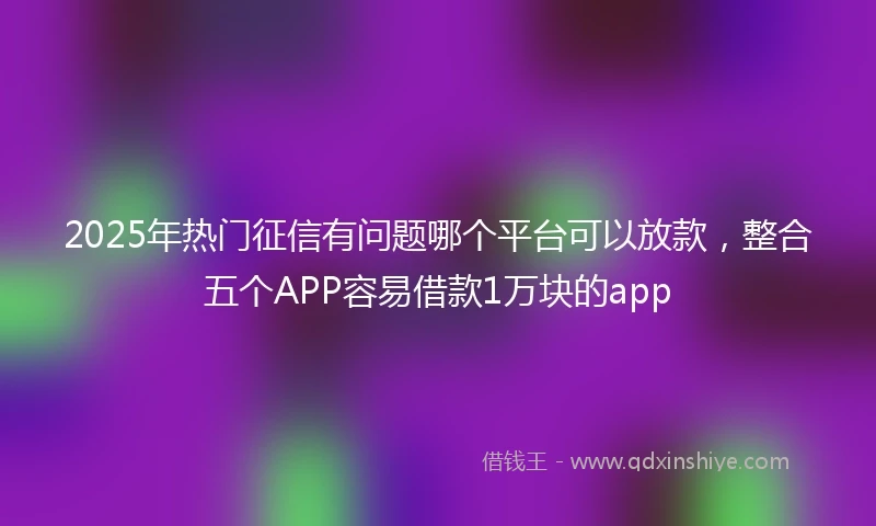 2025年热门征信有问题哪个平台可以放款，整合五个APP容易借款1万块的app