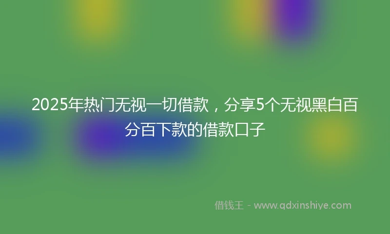 2025年热门无视一切借款，分享5个无视黑白百分百下款的借款口子