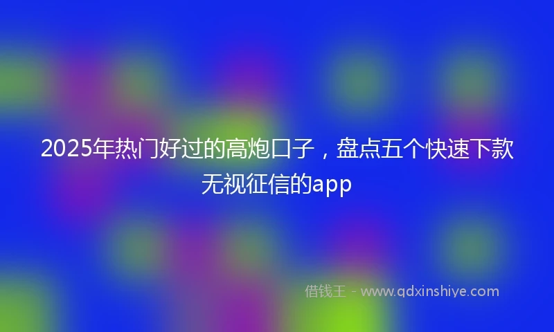 2025年热门好过的高炮口子，盘点五个快速下款无视征信的app
