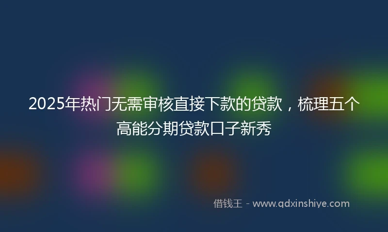 2025年热门无需审核直接下款的贷款，梳理五个高能分期贷款口子新秀