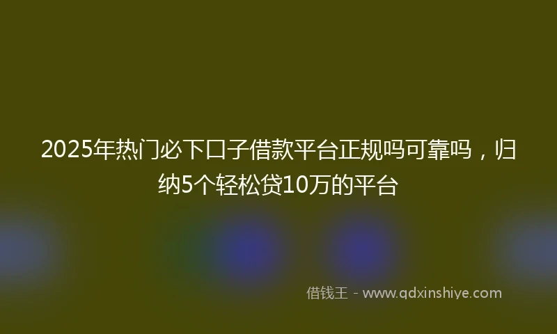 2025年热门必下口子借款平台正规吗可靠吗，归纳5个轻松贷10万的平台