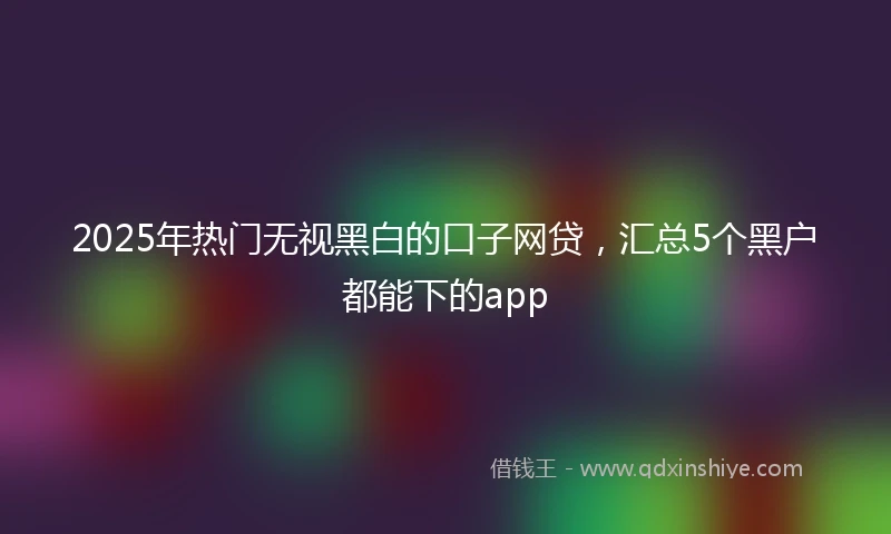 2025年热门无视黑白的口子网贷，汇总5个黑户都能下的app