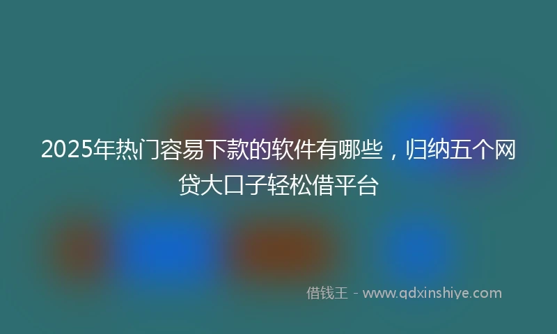 2025年热门容易下款的软件有哪些，归纳五个网贷大口子轻松借平台