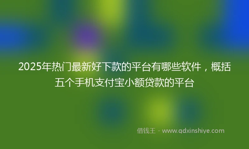 2025年热门最新好下款的平台有哪些软件，概括五个手机支付宝小额贷款的平台