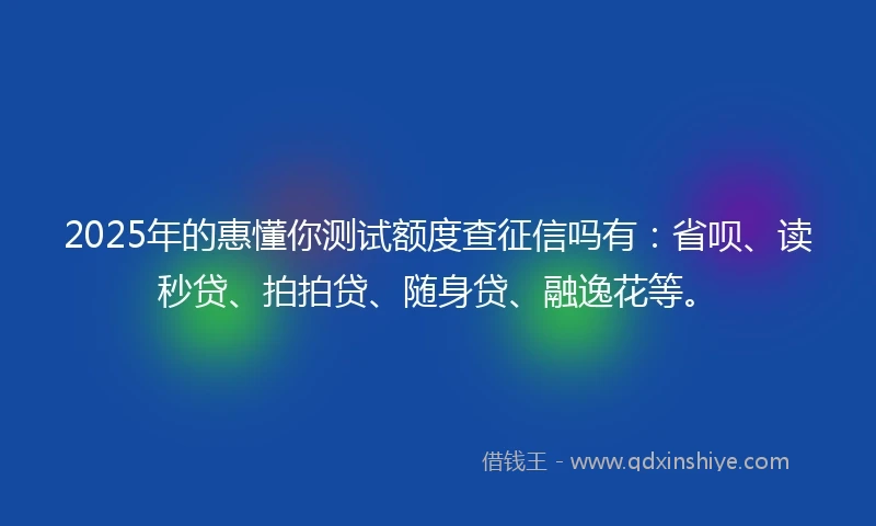 2025年的惠懂你测试额度查征信吗有：省呗、读秒贷、拍拍贷、随身贷、融逸花等。