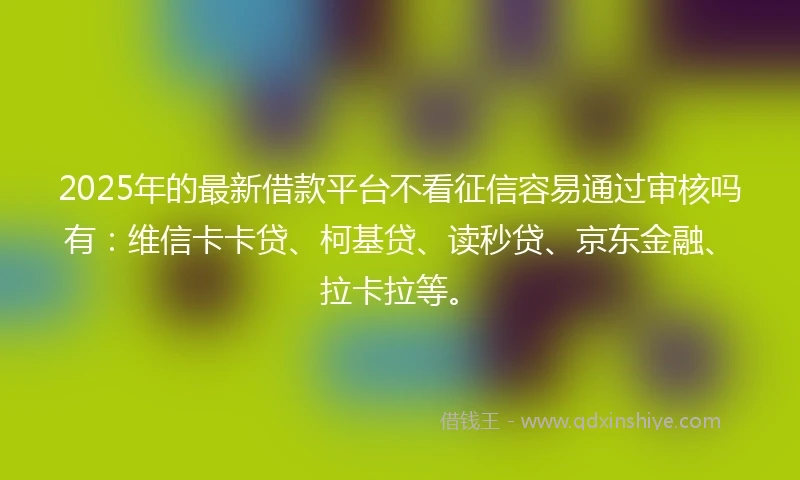 2025年的最新借款平台不看征信容易通过审核吗有：维信卡卡贷、柯基贷、读秒贷、京东金融、拉卡拉等。