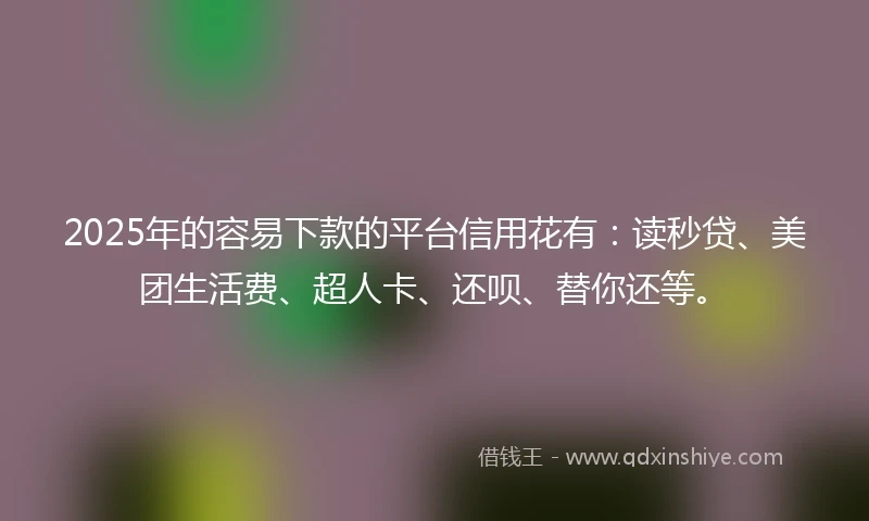 2025年的容易下款的平台信用花有：读秒贷、美团生活费、超人卡、还呗、替你还等。