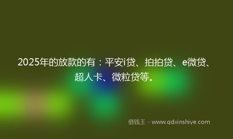 2025年的放款的有：平安i贷、拍拍贷、e微贷、超人卡、微粒贷等。