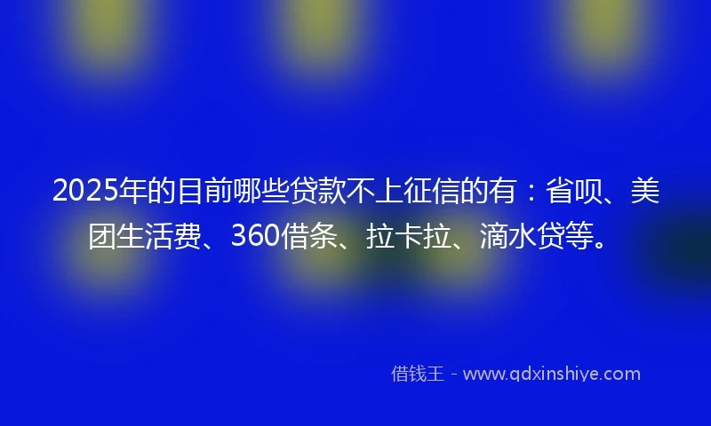 2025年的目前哪些贷款不上征信的有：省呗、美团生活费、360借条、拉卡拉、滴水贷等。