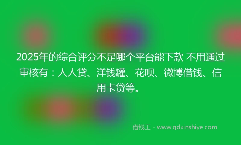 2025年的综合评分不足哪个平台能下款 不用通过审核有：人人贷、洋钱罐、花呗、微博借钱、信用卡贷等。