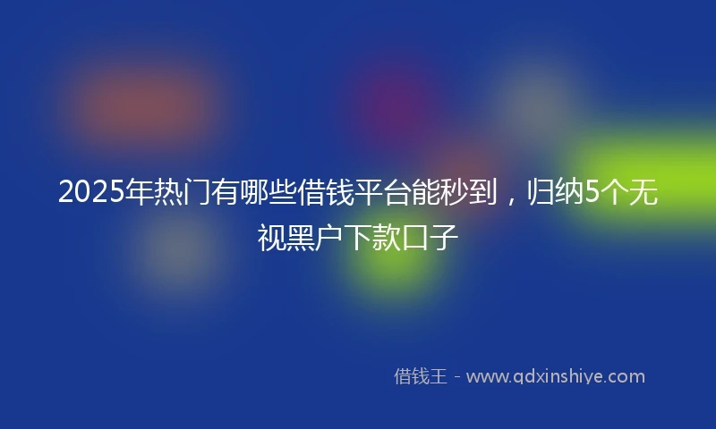 2025年热门有哪些借钱平台能秒到，归纳5个无视黑户下款口子