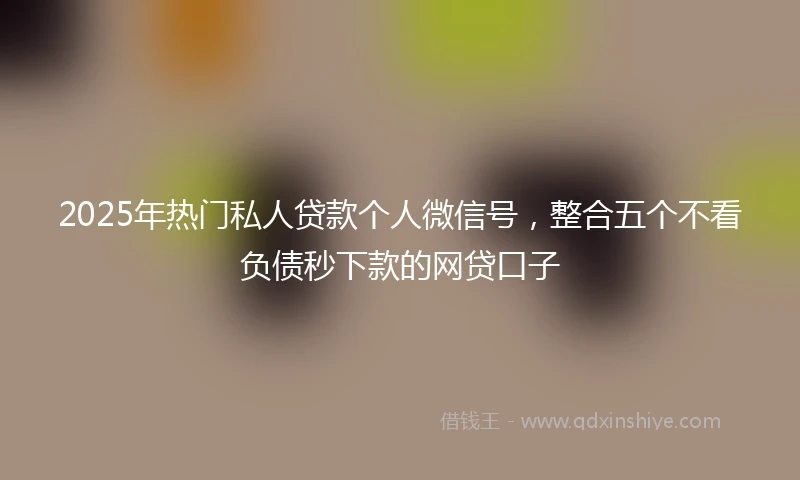 2025年热门私人贷款个人微信号，整合五个不看负债秒下款的网贷口子