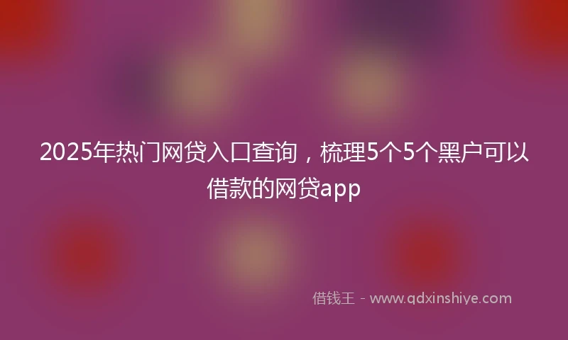 2025年热门网贷入口查询，梳理5个5个黑户可以借款的网贷app