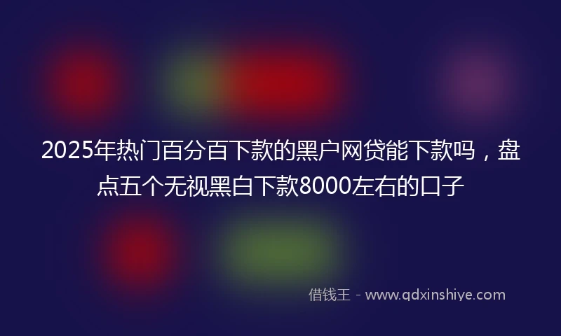 2025年热门百分百下款的黑户网贷能下款吗，盘点五个无视黑白下款8000左右的口子