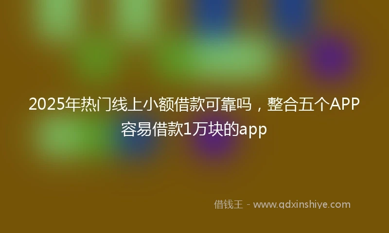 2025年热门线上小额借款可靠吗，整合五个APP容易借款1万块的app
