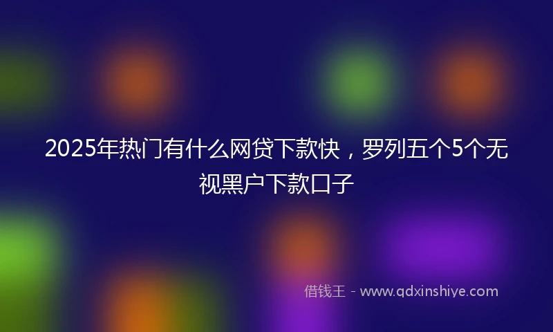 2025年热门有什么网贷下款快，罗列五个5个无视黑户下款口子