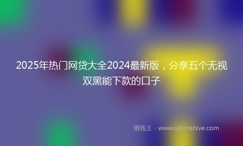 2025年热门网贷大全2024最新版，分享五个无视双黑能下款的口子