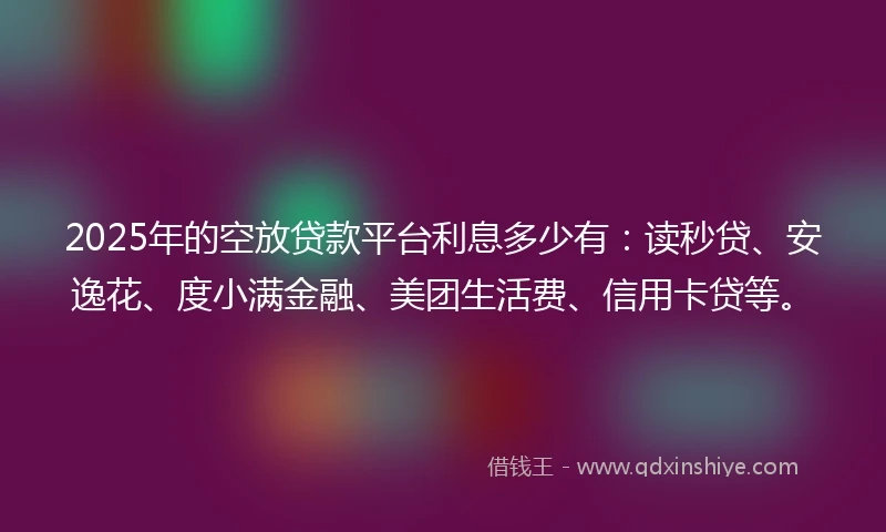 2025年的空放贷款平台利息多少有：读秒贷、安逸花、度小满金融、美团生活费、信用卡贷等。