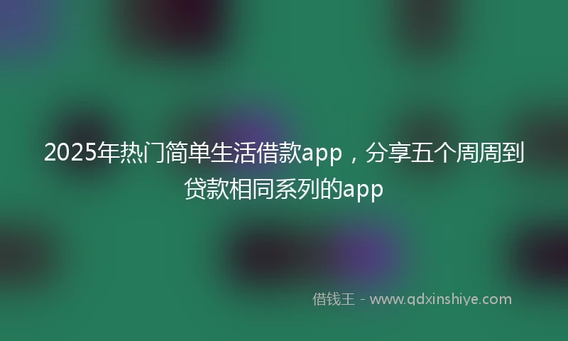 2025年热门简单生活借款app，分享五个周周到贷款相同系列的app