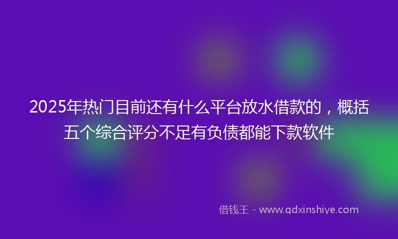 2025年热门目前还有什么平台放水借款的，概括五个综合评分不足有负债都能下款软件