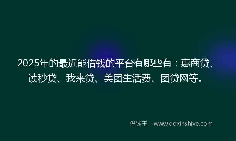 2025年的最近能借钱的平台有哪些有：惠商贷、读秒贷、我来贷、美团生活费、团贷网等。