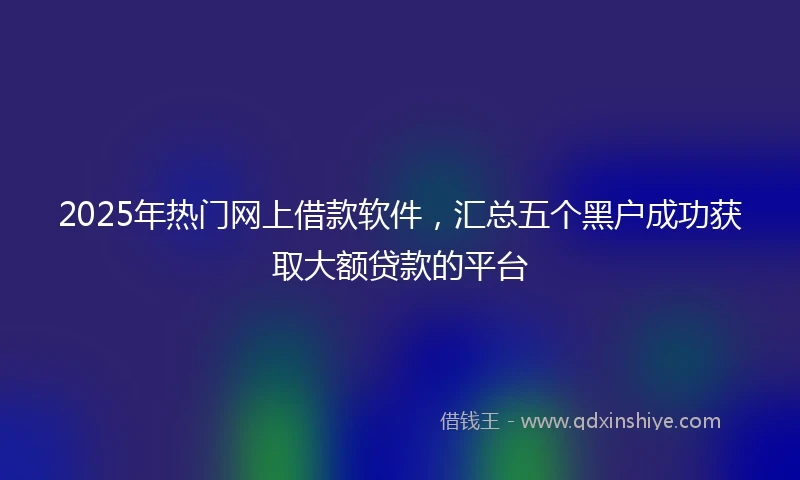 2025年热门网上借款软件，汇总五个黑户成功获取大额贷款的平台