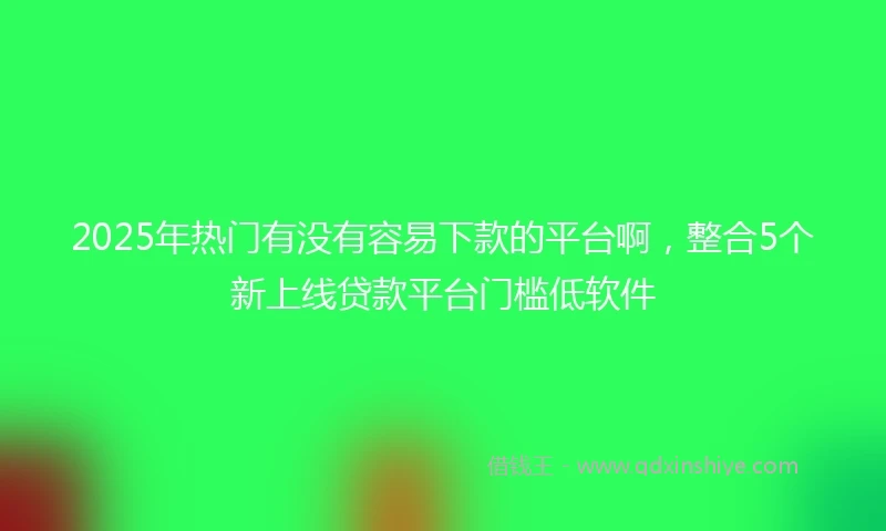 2025年热门有没有容易下款的平台啊，整合5个新上线贷款平台门槛低软件