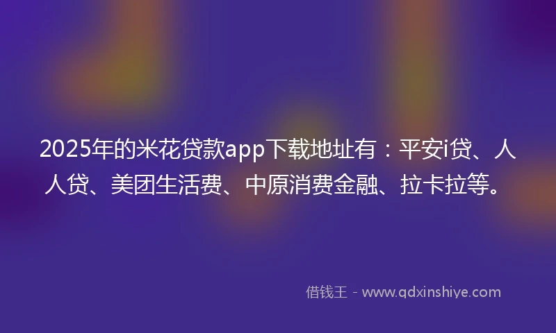 2025年的米花贷款app下载地址有：平安i贷、人人贷、美团生活费、中原消费金融、拉卡拉等。