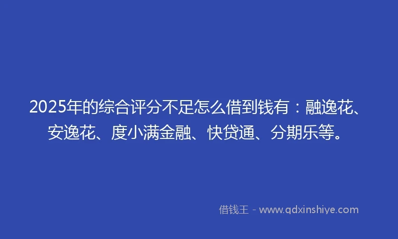 2025年的综合评分不足怎么借到钱有：融逸花、安逸花、度小满金融、快贷通、分期乐等。